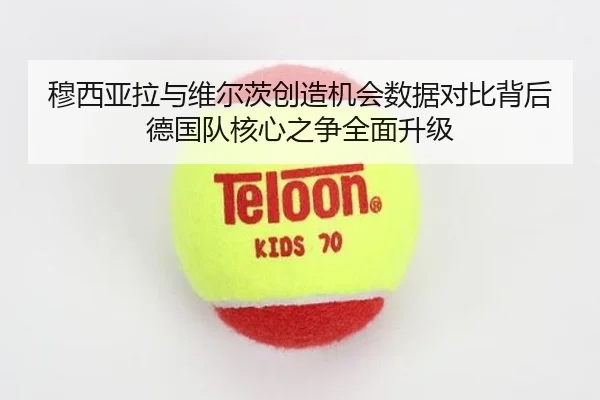 穆西亚拉与维尔茨创造机会数据对比背后德国队核心之争全面升级